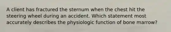 A client has fractured the sternum when the chest hit the steering wheel during an accident. Which statement most accurately describes the physiologic function of bone marrow?