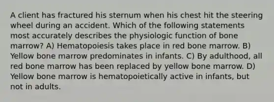 A client has fractured his sternum when his chest hit the steering wheel during an accident. Which of the following statements most accurately describes the physiologic function of bone marrow? A) Hematopoiesis takes place in red bone marrow. B) Yellow bone marrow predominates in infants. C) By adulthood, all red bone marrow has been replaced by yellow bone marrow. D) Yellow bone marrow is hematopoietically active in infants, but not in adults.