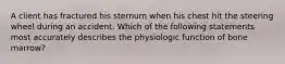 A client has fractured his sternum when his chest hit the steering wheel during an accident. Which of the following statements most accurately describes the physiologic function of bone marrow?