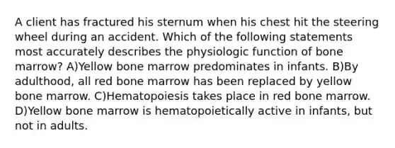 A client has fractured his sternum when his chest hit the steering wheel during an accident. Which of the following statements most accurately describes the physiologic function of bone marrow? A)Yellow bone marrow predominates in infants. B)By adulthood, all red bone marrow has been replaced by yellow bone marrow. C)Hematopoiesis takes place in red bone marrow. D)Yellow bone marrow is hematopoietically active in infants, but not in adults.