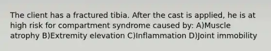 The client has a fractured tibia. After the cast is applied, he is at high risk for compartment syndrome caused by: A)Muscle atrophy B)Extremity elevation C)Inflammation D)Joint immobility