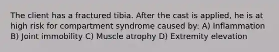 The client has a fractured tibia. After the cast is applied, he is at high risk for compartment syndrome caused by: A) Inflammation B) Joint immobility C) Muscle atrophy D) Extremity elevation