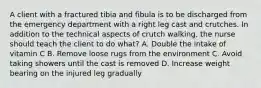 A client with a fractured tibia and fibula is to be discharged from the emergency department with a right leg cast and crutches. In addition to the technical aspects of crutch walking, the nurse should teach the client to do what? A. Double the intake of vitamin C B. Remove loose rugs from the environment C. Avoid taking showers until the cast is removed D. Increase weight bearing on the injured leg gradually