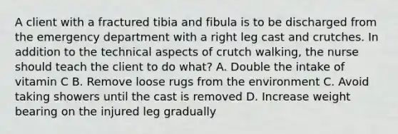 A client with a fractured tibia and fibula is to be discharged from the emergency department with a right leg cast and crutches. In addition to the technical aspects of crutch walking, the nurse should teach the client to do what? A. Double the intake of vitamin C B. Remove loose rugs from the environment C. Avoid taking showers until the cast is removed D. Increase weight bearing on the injured leg gradually