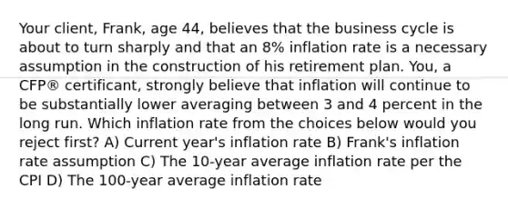 Your client, Frank, age 44, believes that the business cycle is about to turn sharply and that an 8% inflation rate is a necessary assumption in the construction of his retirement plan. You, a CFP® certificant, strongly believe that inflation will continue to be substantially lower averaging between 3 and 4 percent in the long run. Which inflation rate from the choices below would you reject first? A) Current year's inflation rate B) Frank's inflation rate assumption C) The 10-year average inflation rate per the CPI D) The 100-year average inflation rate