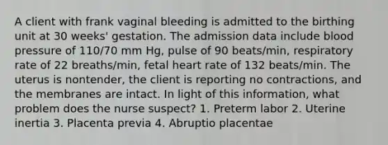 A client with frank vaginal bleeding is admitted to the birthing unit at 30 weeks' gestation. The admission data include blood pressure of 110/70 mm Hg, pulse of 90 beats/min, respiratory rate of 22 breaths/min, fetal heart rate of 132 beats/min. The uterus is nontender, the client is reporting no contractions, and the membranes are intact. In light of this information, what problem does the nurse suspect? 1. Preterm labor 2. Uterine inertia 3. Placenta previa 4. Abruptio placentae