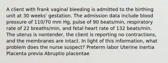 A client with frank vaginal bleeding is admitted to the birthing unit at 30 weeks' gestation. The admission data include blood pressure of 110/70 mm Hg, pulse of 90 beats/min, respiratory rate of 22 breaths/min, and fetal heart rate of 132 beats/min. The uterus is nontender, the client is reporting no contractions, and the membranes are intact. In light of this information, what problem does the nurse suspect? Preterm labor Uterine inertia Placenta previa Abruptio placentae