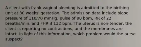 A client with frank vaginal bleeding is admitted to the birthing unit at 30 weeks' gestation. The admission data include blood pressure of 110/70 mmHg, pulse of 90 bpm, RR of 22 breaths/min, and FHR if 132 bpm. The uterus is non-tender, the client is reporting no contractions, and the membranes are intact. In light of this information, which problem would the nurse suspect?