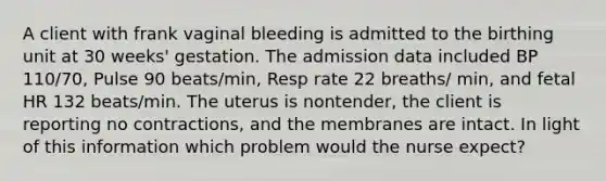 A client with frank vaginal bleeding is admitted to the birthing unit at 30 weeks' gestation. The admission data included BP 110/70, Pulse 90 beats/min, Resp rate 22 breaths/ min, and fetal HR 132 beats/min. The uterus is nontender, the client is reporting no contractions, and the membranes are intact. In light of this information which problem would the nurse expect?