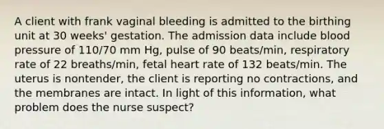 A client with frank vaginal bleeding is admitted to the birthing unit at 30 weeks' gestation. The admission data include blood pressure of 110/70 mm Hg, pulse of 90 beats/min, respiratory rate of 22 breaths/min, fetal heart rate of 132 beats/min. The uterus is nontender, the client is reporting no contractions, and the membranes are intact. In light of this information, what problem does the nurse suspect?