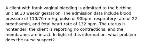 A client with frank vaginal bleeding is admitted to the birthing unit at 30 weeks' gestation. The admission data include <a href='https://www.questionai.com/knowledge/kD0HacyPBr-blood-pressure' class='anchor-knowledge'>blood pressure</a> of 110/70mmHg, pulse of 90bpm, respiratory rate of 22 breaths/min, and fetal heart rate of 132 bpm. The uterus is nontender, the client is reporting no contractions, and the membranes are intact. In light of this information, what problem does the nurse suspect?