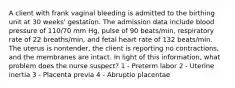 A client with frank vaginal bleeding is admitted to the birthing unit at 30 weeks' gestation. The admission data include blood pressure of 110/70 mm Hg, pulse of 90 beats/min, respiratory rate of 22 breaths/min, and fetal heart rate of 132 beats/min. The uterus is nontender, the client is reporting no contractions, and the membranes are intact. In light of this information, what problem does the nurse suspect? 1 - Preterm labor 2 - Uterine inertia 3 - Placenta previa 4 - Abruptio placentae