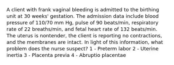 A client with frank vaginal bleeding is admitted to the birthing unit at 30 weeks' gestation. The admission data include blood pressure of 110/70 mm Hg, pulse of 90 beats/min, respiratory rate of 22 breaths/min, and fetal heart rate of 132 beats/min. The uterus is nontender, the client is reporting no contractions, and the membranes are intact. In light of this information, what problem does the nurse suspect? 1 - Preterm labor 2 - Uterine inertia 3 - Placenta previa 4 - Abruptio placentae