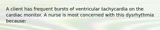 A client has frequent bursts of ventricular tachycardia on the cardiac monitor. A nurse is most concerned with this dysrhythmia because: