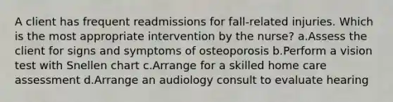 A client has frequent readmissions for fall-related injuries. Which is the most appropriate intervention by the nurse? a.Assess the client for signs and symptoms of osteoporosis b.Perform a vision test with Snellen chart c.Arrange for a skilled home care assessment d.Arrange an audiology consult to evaluate hearing