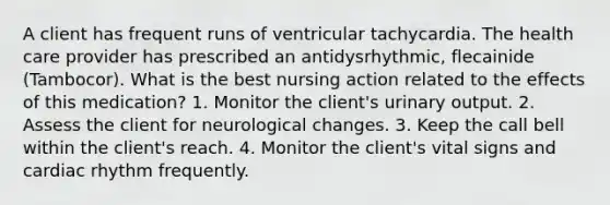 A client has frequent runs of ventricular tachycardia. The health care provider has prescribed an antidysrhythmic, flecainide (Tambocor). What is the best nursing action related to the effects of this medication? 1. Monitor the client's urinary output. 2. Assess the client for neurological changes. 3. Keep the call bell within the client's reach. 4. Monitor the client's vital signs and cardiac rhythm frequently.