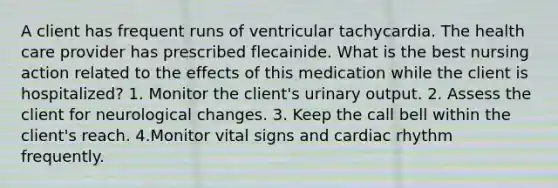 A client has frequent runs of ventricular tachycardia. The health care provider has prescribed flecainide. What is the best nursing action related to the effects of this medication while the client is hospitalized? 1. Monitor the client's urinary output. 2. Assess the client for neurological changes. 3. Keep the call bell within the client's reach. 4.Monitor vital signs and cardiac rhythm frequently.