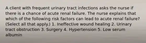 A client with frequent urinary tract infections asks the nurse if there is a chance of acute renal failure. The nurse explains that which of the following risk factors can lead to acute renal failure? (Select all that apply.) 1. Ineffective wound healing 2. Urinary tract obstruction 3. Surgery 4. Hypertension 5. Low serum albumin