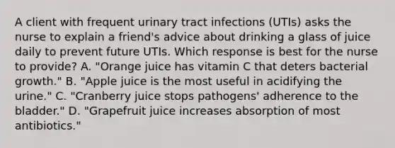 A client with frequent urinary tract infections (UTIs) asks the nurse to explain a friend's advice about drinking a glass of juice daily to prevent future UTIs. Which response is best for the nurse to provide? A. "Orange juice has vitamin C that deters bacterial growth." B. "Apple juice is the most useful in acidifying the urine." C. "Cranberry juice stops pathogens' adherence to the bladder." D. "Grapefruit juice increases absorption of most antibiotics."