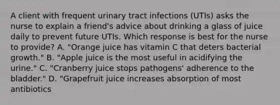 A client with frequent urinary tract infections (UTIs) asks the nurse to explain a friend's advice about drinking a glass of juice daily to prevent future UTIs. Which response is best for the nurse to provide? A. "Orange juice has vitamin C that deters bacterial growth." B. "Apple juice is the most useful in acidifying the urine." C. "Cranberry juice stops pathogens' adherence to the bladder." D. "Grapefruit juice increases absorption of most antibiotics