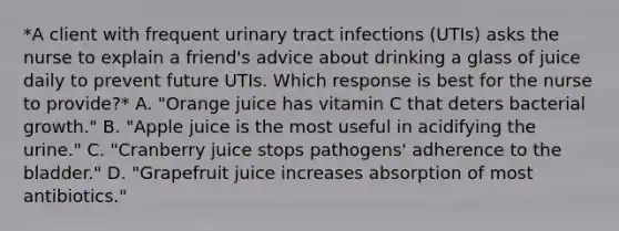 *A client with frequent urinary tract infections (UTIs) asks the nurse to explain a friend's advice about drinking a glass of juice daily to prevent future UTIs. Which response is best for the nurse to provide?* A. "Orange juice has vitamin C that deters bacterial growth." B. "Apple juice is the most useful in acidifying the urine." C. "Cranberry juice stops pathogens' adherence to the bladder." D. "Grapefruit juice increases absorption of most antibiotics."