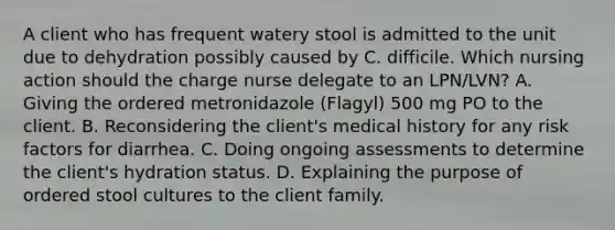 A client who has frequent watery stool is admitted to the unit due to dehydration possibly caused by C. difficile. Which nursing action should the charge nurse delegate to an LPN/LVN? A. Giving the ordered metronidazole (Flagyl) 500 mg PO to the client. B. Reconsidering the client's medical history for any risk factors for diarrhea. C. Doing ongoing assessments to determine the client's hydration status. D. Explaining the purpose of ordered stool cultures to the client family.