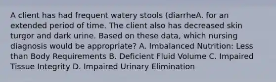 A client has had frequent watery stools (diarrheA. for an extended period of time. The client also has decreased skin turgor and dark urine. Based on these data, which nursing diagnosis would be appropriate? A. Imbalanced Nutrition: Less than Body Requirements B. Deficient Fluid Volume C. Impaired Tissue Integrity D. Impaired Urinary Elimination