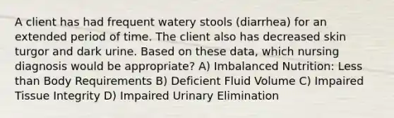 A client has had frequent watery stools (diarrhea) for an extended period of time. The client also has decreased skin turgor and dark urine. Based on these data, which nursing diagnosis would be appropriate? A) Imbalanced Nutrition: Less than Body Requirements B) Deficient Fluid Volume C) Impaired Tissue Integrity D) Impaired Urinary Elimination