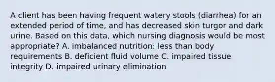 A client has been having frequent watery stools (diarrhea) for an extended period of time, and has decreased skin turgor and dark urine. Based on this data, which nursing diagnosis would be most appropriate? A. imbalanced nutrition: less than body requirements B. deficient fluid volume C. impaired tissue integrity D. impaired urinary elimination