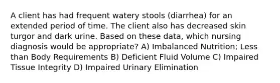 A client has had frequent watery stools (diarrhea) for an extended period of time. The client also has decreased skin turgor and dark urine. Based on these data, which nursing diagnosis would be appropriate? A) Imbalanced Nutrition; Less than Body Requirements B) Deficient Fluid Volume C) Impaired Tissue Integrity D) Impaired Urinary Elimination