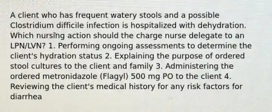 A client who has frequent watery stools and a possible Clostridium difficile infection is hospitalized with dehydration. Which nursing action should the charge nurse delegate to an LPN/LVN? 1. Performing ongoing assessments to determine the client's hydration status 2. Explaining the purpose of ordered stool cultures to the client and family 3. Administering the ordered metronidazole (Flagyl) 500 mg PO to the client 4. Reviewing the client's medical history for any risk factors for diarrhea