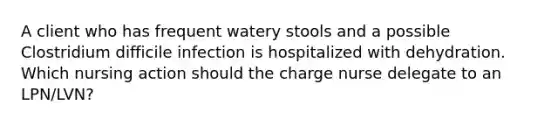 A client who has frequent watery stools and a possible Clostridium difficile infection is hospitalized with dehydration. Which nursing action should the charge nurse delegate to an LPN/LVN?