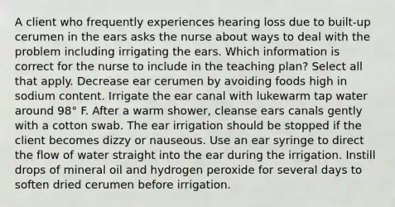 A client who frequently experiences hearing loss due to built-up cerumen in the ears asks the nurse about ways to deal with the problem including irrigating the ears. Which information is correct for the nurse to include in the teaching plan? Select all that apply. Decrease ear cerumen by avoiding foods high in sodium content. Irrigate the ear canal with lukewarm tap water around 98° F. After a warm shower, cleanse ears canals gently with a cotton swab. The ear irrigation should be stopped if the client becomes dizzy or nauseous. Use an ear syringe to direct the flow of water straight into the ear during the irrigation. Instill drops of mineral oil and hydrogen peroxide for several days to soften dried cerumen before irrigation.