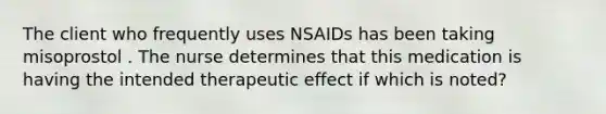 The client who frequently uses NSAIDs has been taking misoprostol . The nurse determines that this medication is having the intended therapeutic effect if which is noted?