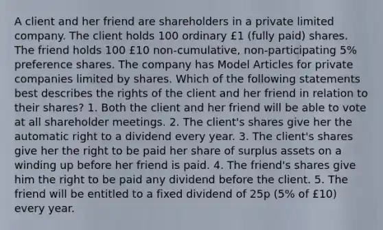 A client and her friend are shareholders in a private limited company. The client holds 100 ordinary £1 (fully paid) shares. The friend holds 100 £10 non-cumulative, non-participating 5% preference shares. The company has Model Articles for private companies limited by shares. Which of the following statements best describes the rights of the client and her friend in relation to their shares? 1. Both the client and her friend will be able to vote at all shareholder meetings. 2. The client's shares give her the automatic right to a dividend every year. 3. The client's shares give her the right to be paid her share of surplus assets on a winding up before her friend is paid. 4. The friend's shares give him the right to be paid any dividend before the client. 5. The friend will be entitled to a fixed dividend of 25p (5% of £10) every year.