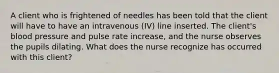 A client who is frightened of needles has been told that the client will have to have an intravenous (IV) line inserted. The client's blood pressure and pulse rate increase, and the nurse observes the pupils dilating. What does the nurse recognize has occurred with this client?