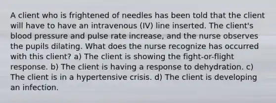 A client who is frightened of needles has been told that the client will have to have an intravenous (IV) line inserted. The client's blood pressure and pulse rate increase, and the nurse observes the pupils dilating. What does the nurse recognize has occurred with this client? a) The client is showing the fight-or-flight response. b) The client is having a response to dehydration. c) The client is in a hypertensive crisis. d) The client is developing an infection.