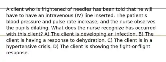 A client who is frightened of needles has been told that he will have to have an intravenous (IV) line inserted. The patient's blood pressure and pulse rate increase, and the nurse observes the pupils dilating. What does the nurse recognize has occurred with this client? A) The client is developing an infection. B) The client is having a response to dehydration. C) The client is in a hypertensive crisis. D) The client is showing the fight-or-flight response.