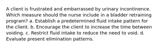 A client is frustrated and embarrassed by urinary incontinence. Which measure should the nurse include in a bladder retraining program? a. Establish a predetermined fluid intake pattern for the client. b. Encourage the client to increase the time between voiding. c. Restrict fluid intake to reduce the need to void. d. Evaluate present elimination patterns.