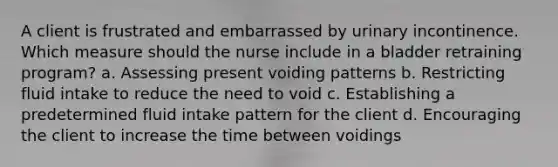 A client is frustrated and embarrassed by urinary incontinence. Which measure should the nurse include in a bladder retraining program? a. Assessing present voiding patterns b. Restricting fluid intake to reduce the need to void c. Establishing a predetermined fluid intake pattern for the client d. Encouraging the client to increase the time between voidings