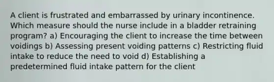 A client is frustrated and embarrassed by urinary incontinence. Which measure should the nurse include in a bladder retraining program? a) Encouraging the client to increase the time between voidings b) Assessing present voiding patterns c) Restricting fluid intake to reduce the need to void d) Establishing a predetermined fluid intake pattern for the client