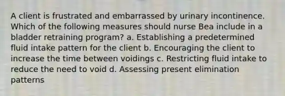 A client is frustrated and embarrassed by urinary incontinence. Which of the following measures should nurse Bea include in a bladder retraining program? a. Establishing a predetermined fluid intake pattern for the client b. Encouraging the client to increase the time between voidings c. Restricting fluid intake to reduce the need to void d. Assessing present elimination patterns