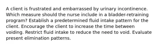 A client is frustrated and embarrassed by urinary incontinence. Which measure should the nurse include in a bladder-retraining program? Establish a predetermined fluid intake pattern for the client. Encourage the client to increase the time between voiding. Restrict fluid intake to reduce the need to void. Evaluate present elimination patterns.