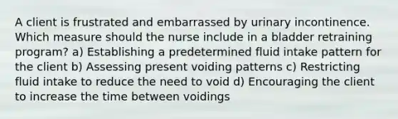 A client is frustrated and embarrassed by urinary incontinence. Which measure should the nurse include in a bladder retraining program? a) Establishing a predetermined fluid intake pattern for the client b) Assessing present voiding patterns c) Restricting fluid intake to reduce the need to void d) Encouraging the client to increase the time between voidings