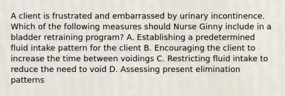 A client is frustrated and embarrassed by urinary incontinence. Which of the following measures should Nurse Ginny include in a bladder retraining program? A. Establishing a predetermined fluid intake pattern for the client B. Encouraging the client to increase the time between voidings C. Restricting fluid intake to reduce the need to void D. Assessing present elimination patterns