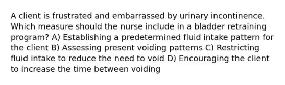 A client is frustrated and embarrassed by urinary incontinence. Which measure should the nurse include in a bladder retraining program? A) Establishing a predetermined fluid intake pattern for the client B) Assessing present voiding patterns C) Restricting fluid intake to reduce the need to void D) Encouraging the client to increase the time between voiding