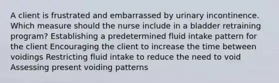 A client is frustrated and embarrassed by urinary incontinence. Which measure should the nurse include in a bladder retraining program? Establishing a predetermined fluid intake pattern for the client Encouraging the client to increase the time between voidings Restricting fluid intake to reduce the need to void Assessing present voiding patterns