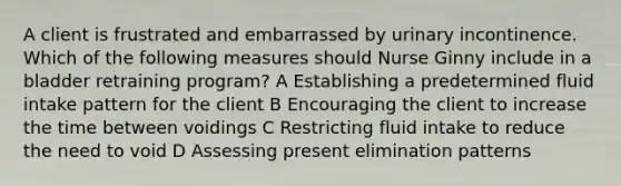 A client is frustrated and embarrassed by urinary incontinence. Which of the following measures should Nurse Ginny include in a bladder retraining program? A Establishing a predetermined fluid intake pattern for the client B Encouraging the client to increase the time between voidings C Restricting fluid intake to reduce the need to void D Assessing present elimination patterns