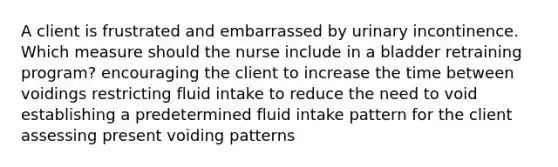 A client is frustrated and embarrassed by urinary incontinence. Which measure should the nurse include in a bladder retraining program? encouraging the client to increase the time between voidings restricting fluid intake to reduce the need to void establishing a predetermined fluid intake pattern for the client assessing present voiding patterns