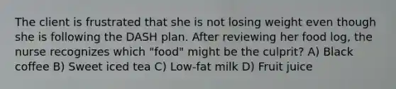 The client is frustrated that she is not losing weight even though she is following the DASH plan. After reviewing her food log, the nurse recognizes which "food" might be the culprit? A) Black coffee B) Sweet iced tea C) Low-fat milk D) Fruit juice